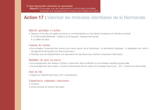 4/ Une Normandie attractive et rayonnante
    Objectif 3. Encourager, avec les Départements, la structuration des filières
                porteuses et le développement touristique de la Vallée de la Seine


Action 17 : Valoriser les itinéraires identitaires de la Normandie

   Objectif spécifique à l'action
     Disposer d’une offre de qualité structurée et commercialisable sur des thèmes fondateurs de l’identité normande
     ✴ La Normandie Médiévale : Guillaume le Conquérant, Abbayes Normandes
     ✴ La Vallée de Seine

   Contenu de l'action
     Accompagner l’ensemble des acteurs pour réunis autour de la thématique « la Normandie médiévale » à développer leur offre à
     l’échelle de la Normandie et en faire la promotion.
     Participer avec les Départements à la valorisation de l’axe Seine pour renforcer notamment l’offre loisirs.

   Modalités de mise en œuvre
     Accompagnement des réseaux d’acteurs, notamment dans la définition d’une stratégie marketing pluriannuelle.
     Accompagnement des projets y compris l’évènementiel dans le cadre de la stratégie retenue (ex. : 2011, année de la Normandie).

   Chef de File
     Régions et Départements et/ou CDT, conjointement

   Compétences régionales concernées
     Tourisme
     autres services en fonction des sujets
 