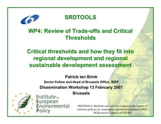 SRDTOOLS

WP4: Review of Trade-offs and Critical
            Thresholds

Critical thresholds and how they fit into
  regional development and regional
 sustainable development assessment
                   Patrick ten Brink
      Senior Fellow and Head of Brussels Office, IEEP
    Dissemination Workshop 13 February 2007
                   Brussels


                           SRDTOOLS: Methods and tools for evaluating the impact of
                          cohesion policies on sustainable regional development (SRD).
                                        DGResearch Contract no:502485