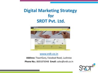 Digital Marketing Strategy 
for 
SRDT Pvt. Ltd. 
www.srdt.co.in 
Address: TiwariGanj, Faizabad Road, Lucknow 
Phone No.: 8601876948 Email: sales@srdt.co.in 
 