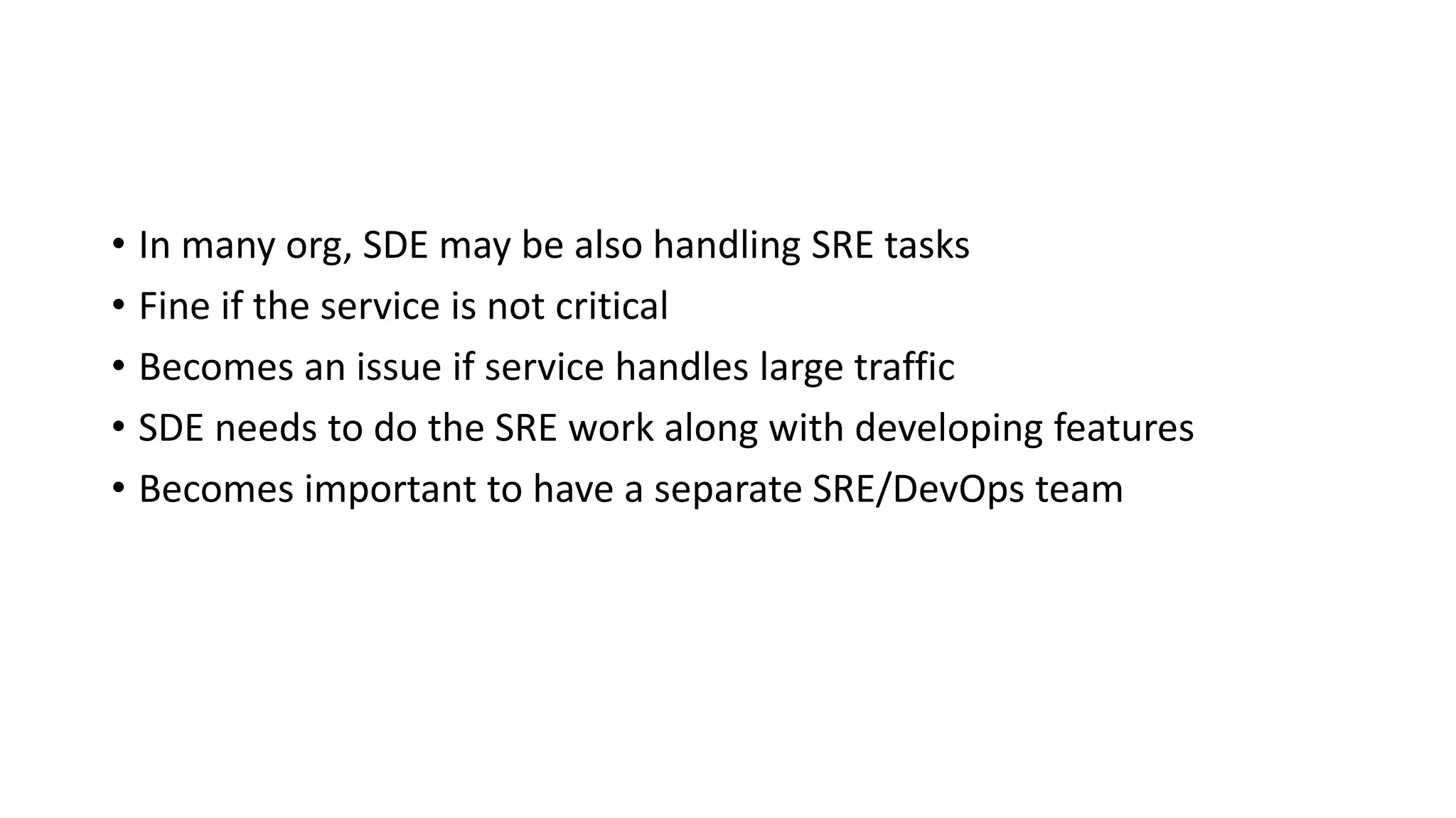 • In many org, SDE may be also handling SRE tasks
• Fine if the service is not critical
• Becomes an issue if service handles large traffic
• SDE needs to do the SRE work along with developing features
• Becomes important to have a separate SRE/DevOps team
 