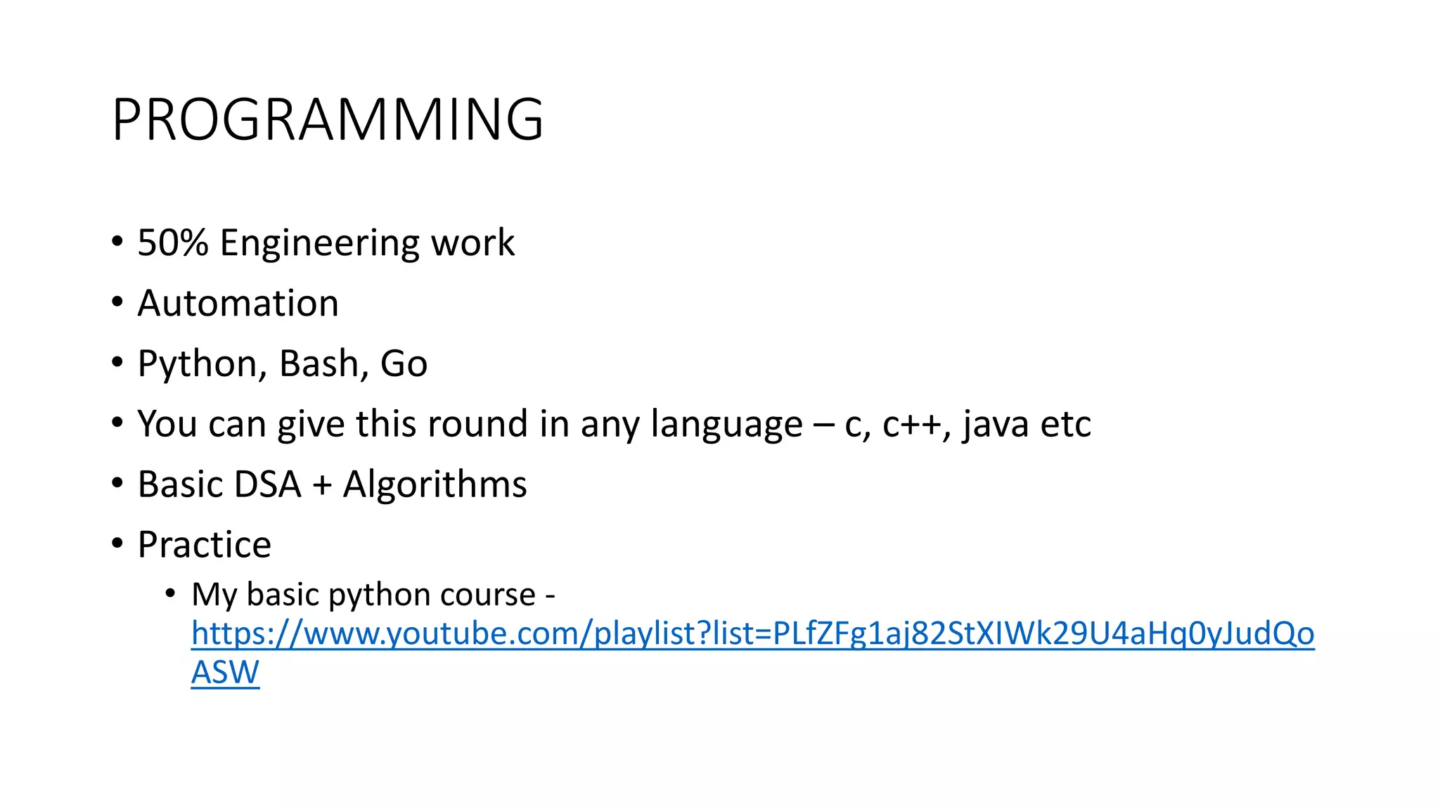 PROGRAMMING
• 50% Engineering work
• Automation
• Python, Bash, Go
• You can give this round in any language – c, c++, java etc
• Basic DSA + Algorithms
• Practice
• My basic python course -
https://www.youtube.com/playlist?list=PLfZFg1aj82StXIWk29U4aHq0yJudQo
ASW
 