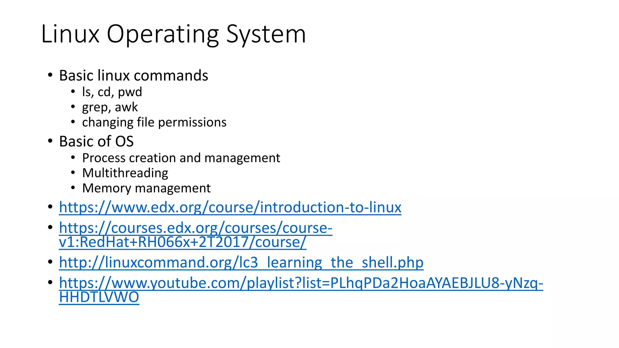 Linux Operating System
• Basic linux commands
• ls, cd, pwd
• grep, awk
• changing file permissions
• Basic of OS
• Process creation and management
• Multithreading
• Memory management
• https://www.edx.org/course/introduction-to-linux
• https://courses.edx.org/courses/course-
v1:RedHat+RH066x+2T2017/course/
• http://linuxcommand.org/lc3_learning_the_shell.php
• https://www.youtube.com/playlist?list=PLhqPDa2HoaAYAEBJLU8-yNzq-
HHDTLVWO
 