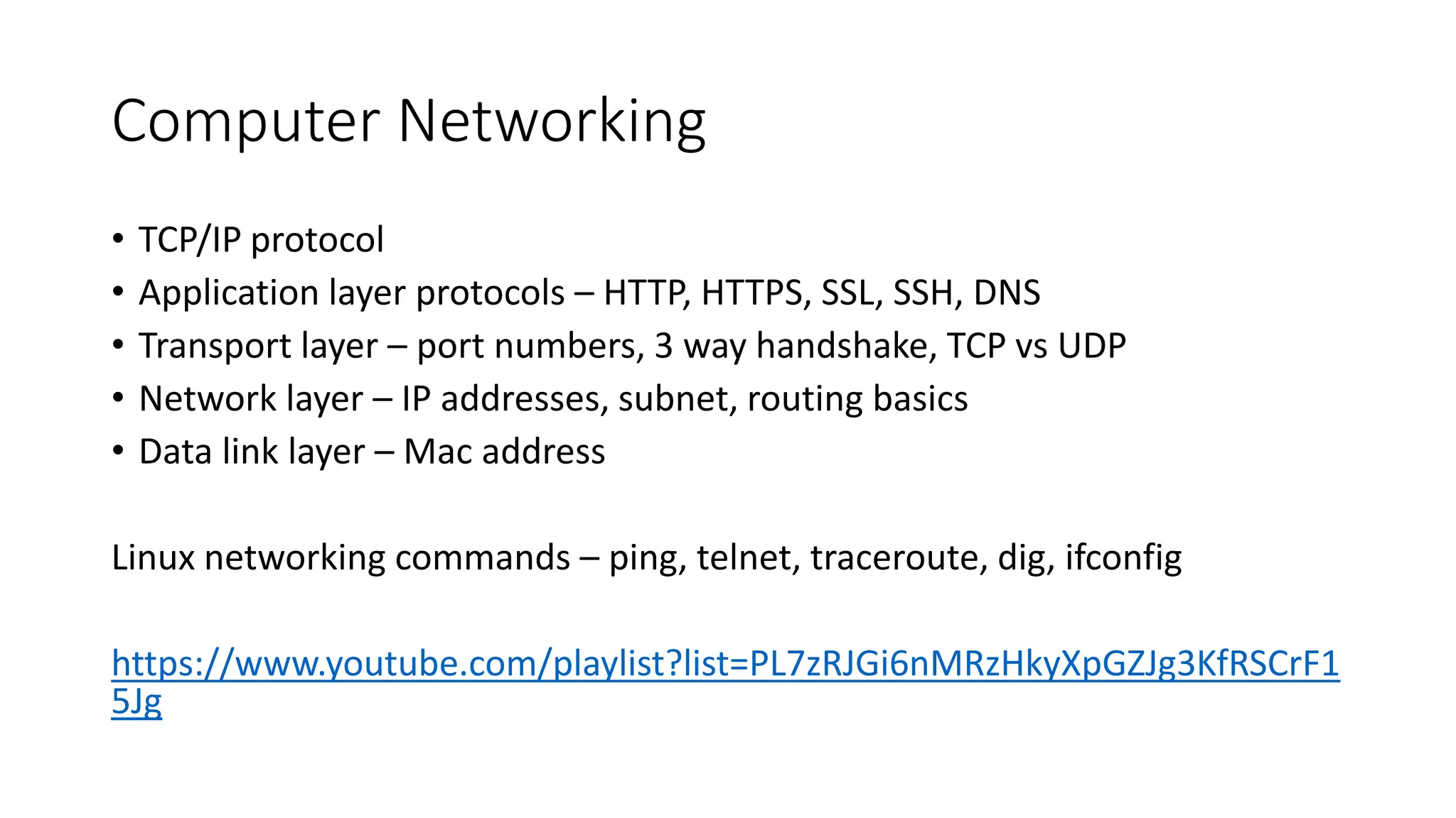 Computer Networking
• TCP/IP protocol
• Application layer protocols – HTTP, HTTPS, SSL, SSH, DNS
• Transport layer – port numbers, 3 way handshake, TCP vs UDP
• Network layer – IP addresses, subnet, routing basics
• Data link layer – Mac address
Linux networking commands – ping, telnet, traceroute, dig, ifconfig
https://www.youtube.com/playlist?list=PL7zRJGi6nMRzHkyXpGZJg3KfRSCrF1
5Jg
 