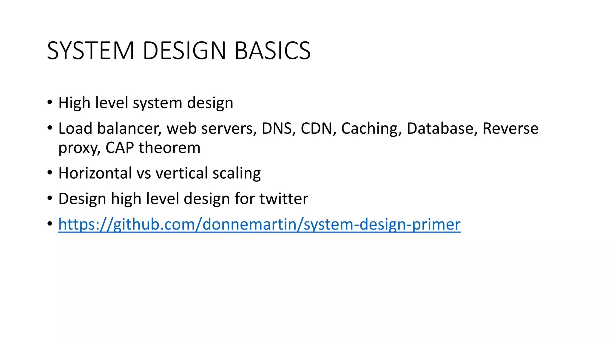 SYSTEM DESIGN BASICS
• High level system design
• Load balancer, web servers, DNS, CDN, Caching, Database, Reverse
proxy, CAP theorem
• Horizontal vs vertical scaling
• Design high level design for twitter
• https://github.com/donnemartin/system-design-primer
 