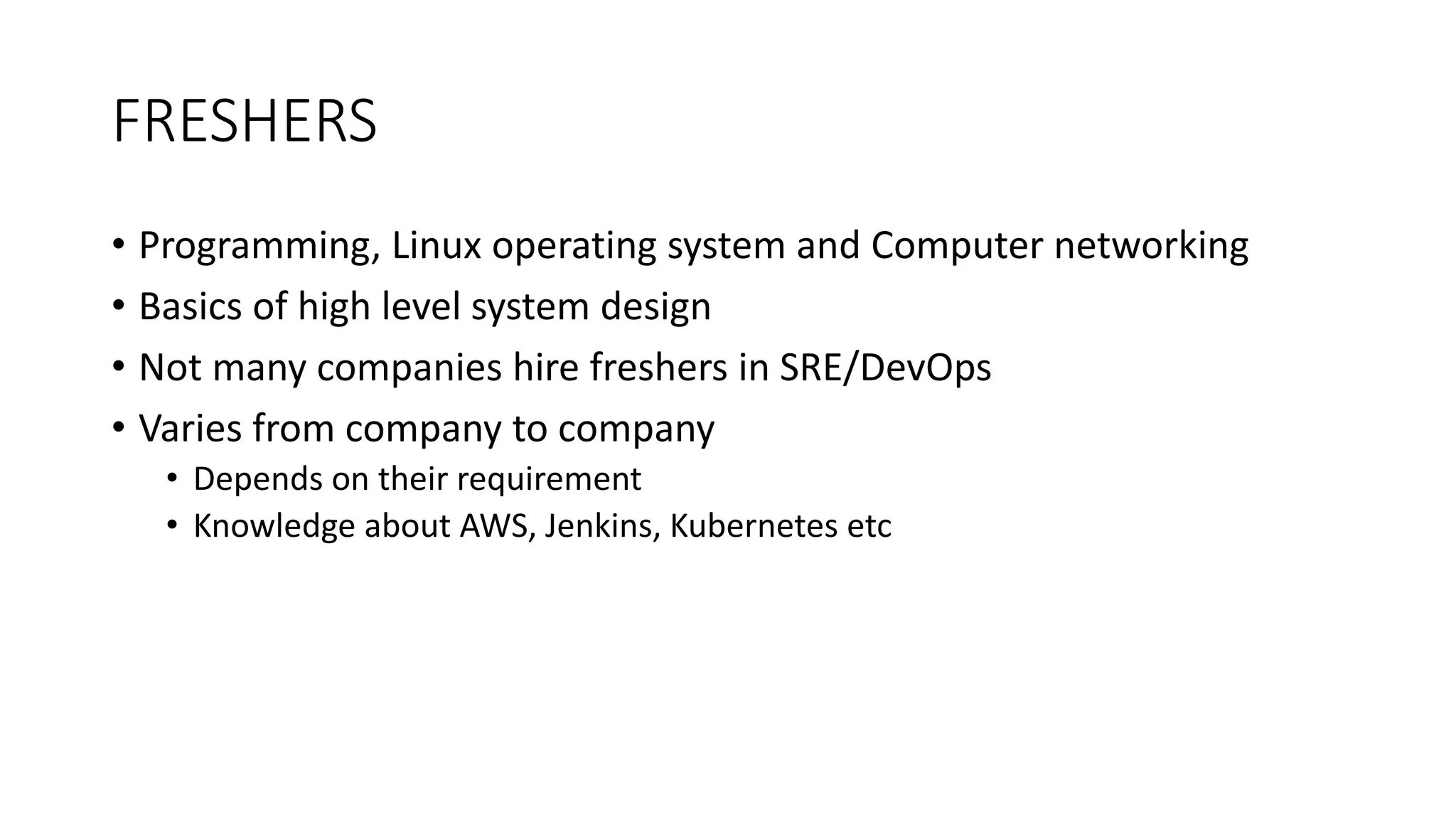 FRESHERS
• Programming, Linux operating system and Computer networking
• Basics of high level system design
• Not many companies hire freshers in SRE/DevOps
• Varies from company to company
• Depends on their requirement
• Knowledge about AWS, Jenkins, Kubernetes etc
 