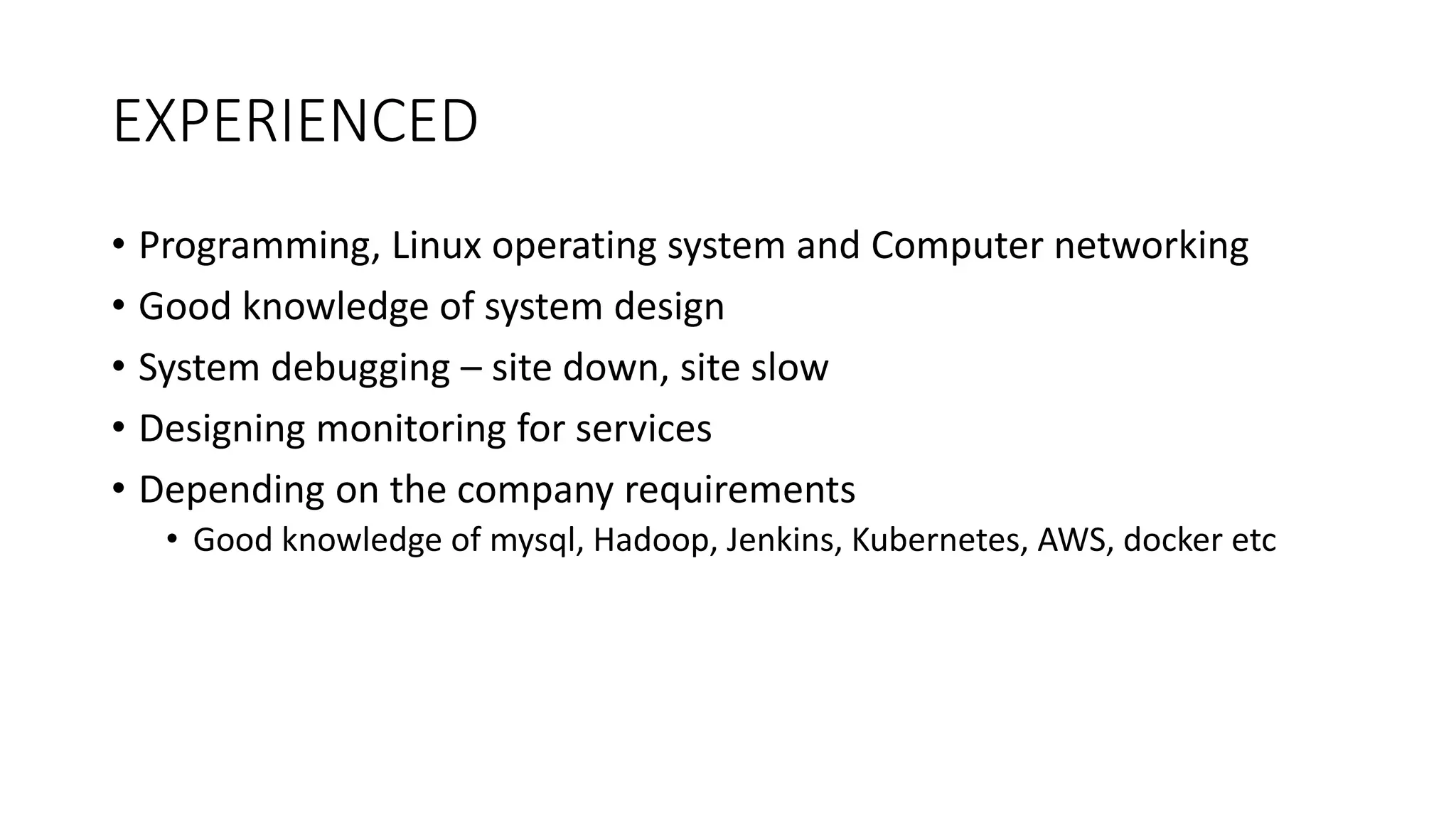 EXPERIENCED
• Programming, Linux operating system and Computer networking
• Good knowledge of system design
• System debugging – site down, site slow
• Designing monitoring for services
• Depending on the company requirements
• Good knowledge of mysql, Hadoop, Jenkins, Kubernetes, AWS, docker etc
 