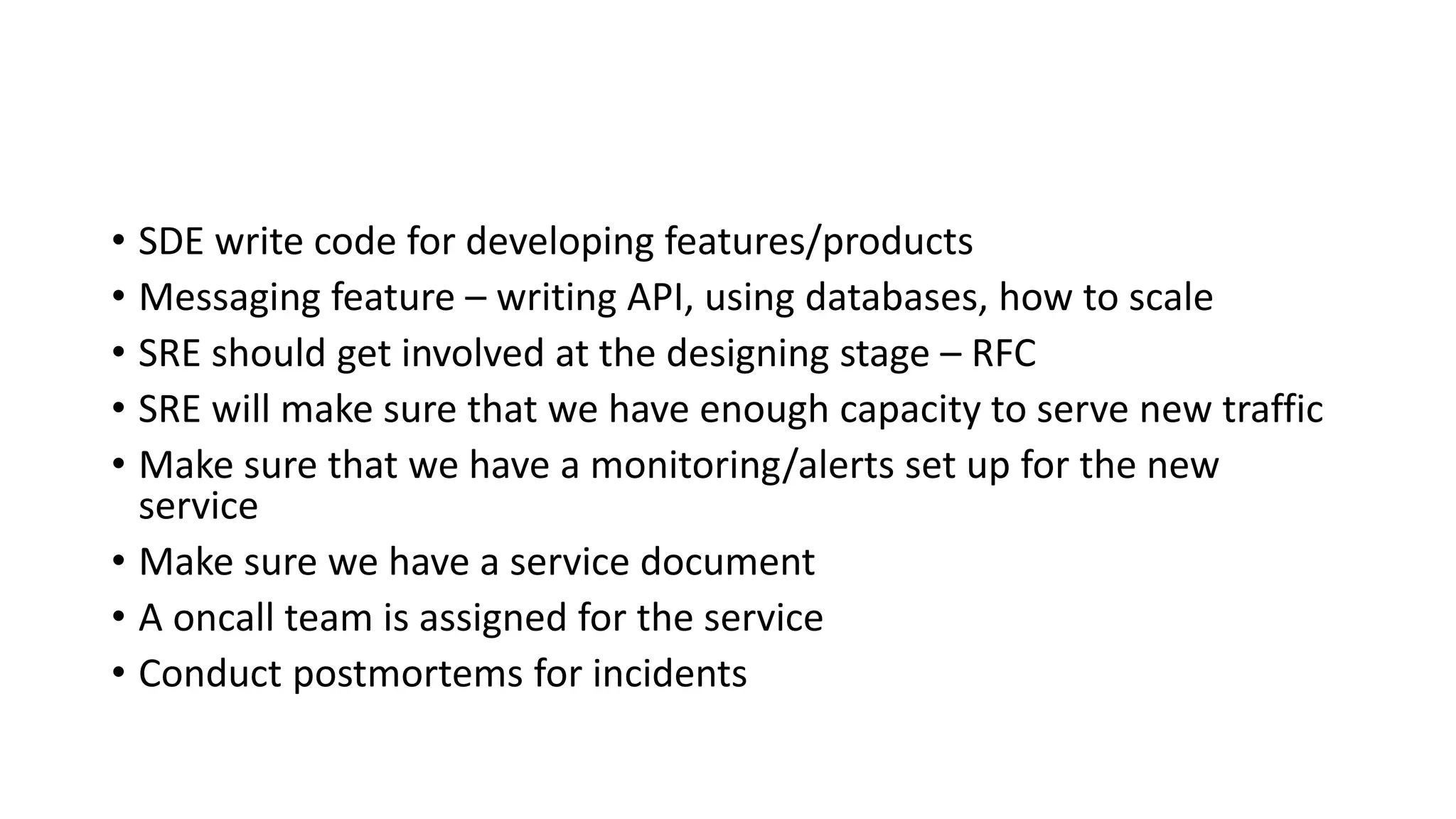 • SDE write code for developing features/products
• Messaging feature – writing API, using databases, how to scale
• SRE should get involved at the designing stage – RFC
• SRE will make sure that we have enough capacity to serve new traffic
• Make sure that we have a monitoring/alerts set up for the new
service
• Make sure we have a service document
• A oncall team is assigned for the service
• Conduct postmortems for incidents
 