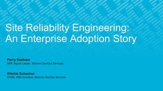 Site Reliability Engineering:
An Enterprise Adoption Story
Perry Statham
SRE Squad Leader, Bluemix DevOps Services
Ritchie Schacher
STSM, SRE Architect, Bluemix DevOps Services
 