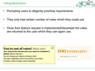Voting Restrictions

• Prompting users to diligently prioritise requirements

• They only had certain number of votes which they could use

• Once their feature request is implemented/discarded the votes
  are returned to the user which they can again use.
 