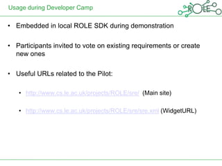 Usage during Developer Camp

• Embedded in local ROLE SDK during demonstration

• Participants invited to vote on existing requirements or create
  new ones

• Useful URLs related to the Pilot:

   • http://www.cs.le.ac.uk/projects/ROLE/sre/ (Main site)

   • http://www.cs.le.ac.uk/projects/ROLE/sre/sre.xml (WidgetURL)
 