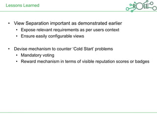 Lessons Learned



 • View Separation important as demonstrated earlier
    • Expose relevant requirements as per users context
    • Ensure easily configurable views

 • Devise mechanism to counter „Cold Start‟ problems
    • Mandatory voting
    • Reward mechanism in terms of visible reputation scores or badges
 