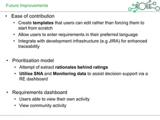 Future Improvements

• Ease of contribution
   • Create templates that users can edit rather than forcing them to
     start from scratch
   • Allow users to enter requirements in their preferred language
   • Integrate with development infrastructure (e.g JIRA) for enhanced
     traceability


• Prioritisation model
    • Attempt of extract rationales behind ratings
    • Utilise SNA and Monitoring data to assist decision support via a
      RE dashboard


• Requirements dashboard
    • Users able to view their own activity
    • View community activity
 