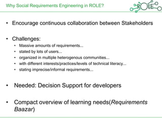 Why Social Requirements Engineering in ROLE?


• Encourage continuous collaboration between Stakeholders

• Challenges:
    •   Massive amounts of requirements...
    •   stated by lots of users...
    •   organized in multiple heterogenous communities...
    •   with different interests/practices/levels of technical literacy...
    •   stating imprecise/informal requirements...



•   Needed: Decision Support for developers

•   Compact overview of learning needs(Requirements
    Baazar)
 