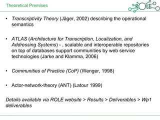 Theoretical Premises

• Transcriptivity Theory (Jäger, 2002) describing the operational
  semantics

• ATLAS (Architecture for Transcription, Localization, and
  Addressing Systems) - , scalable and interoperable repositories
  on top of databases support communities by web service
  technologies (Jarke and Klamma, 2006)

• Communities of Practice (CoP) (Wenger, 1998)

• Actor-network-theory (ANT) (Latour 1999)

Details available via ROLE website > Results > Deliverables > Wp1
deliverables
 