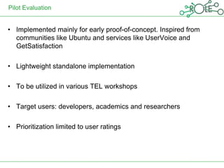 Pilot Evaluation


• Implemented mainly for early proof-of-concept. Inspired from
  communities like Ubuntu and services like UserVoice and
  GetSatisfaction

• Lightweight standalone implementation

• To be utilized in various TEL workshops

• Target users: developers, academics and researchers

• Prioritization limited to user ratings
 