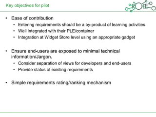 Key objectives for pilot

• Ease of contribution
    • Entering requirements should be a by-product of learning activities
    • Well integrated with their PLE/container
    • Integration at Widget Store level using an appropriate gadget


• Ensure end-users are exposed to minimal technical
  information/Jargon.
    • Consider separation of views for developers and end-users
    • Provide status of existing requirements


• Simple requirements rating/ranking mechanism
 