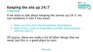 Keeping the site up 24/7
If we want to talk about keeping the service up 24/7, we
can condense it into 2 key areas:
1. Make sure they don’t fail (Availability, Redundancy)
2. When it fails, I want to know When and Why (Observability) …
and how solve it.
Of course, there are really a lot of other things that we
need, but this is a good place to start
#ISSLearningFest
2 key areas
 