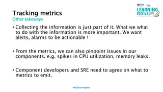 Tracking metrics
• Collecting the information is just part of it. What we what
to do with the information is more important. We want
alerts, alarms to be actionable !
• From the metrics, we can also pinpoint issues in our
components. e.g. spikes in CPU utilization, memory leaks.
• Component developers and SRE need to agree on what to
metrics to emit.
#ISSLearningFest
Other takeways
 
