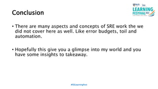 Conclusion
• There are many aspects and concepts of SRE work the we
did not cover here as well. Like error budgets, toil and
automation.
• Hopefully this give you a glimpse into my world and you
have some insights to takeaway.
#ISSLearningFest
 