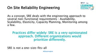 On Site Reliability Engineering
As a concept, SRE deals with the engineering approach to
several non-functional requirements : Availability,
Scalability, Elasticity, Capacity Planning, Monitoring among
a few.
Practices differ widely: SRE is a very opinionated
approach. Different organizations would
prioritize differently.
SRE is not a one-size-fits-all
#ISSLearningFest
 