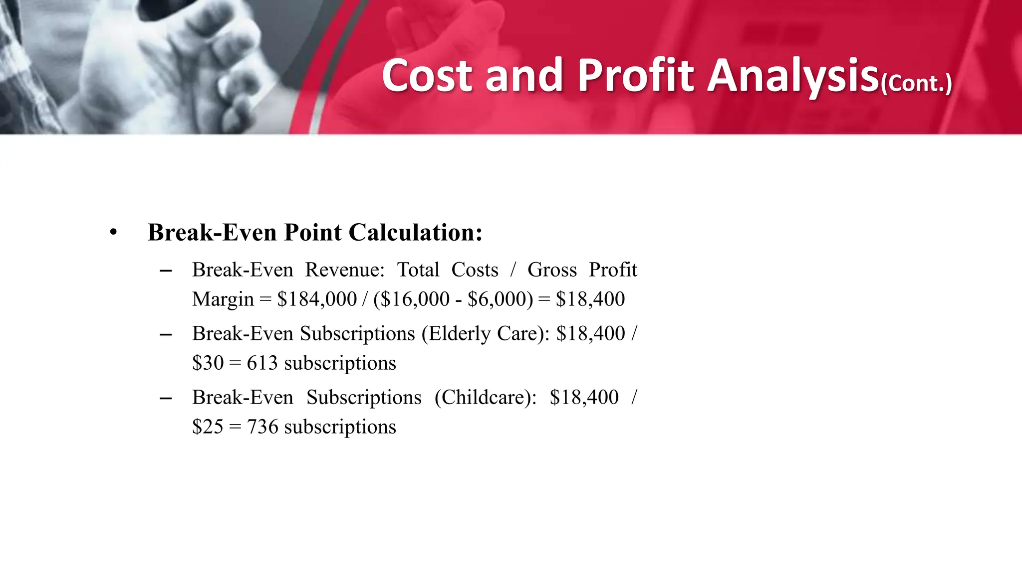 Cost and Profit Analysis(Cont.)
• Break-Even Point Calculation:
– Break-Even Revenue: Total Costs / Gross Profit
Margin = $184,000 / ($16,000 - $6,000) = $18,400
– Break-Even Subscriptions (Elderly Care): $18,400 /
$30 = 613 subscriptions
– Break-Even Subscriptions (Childcare): $18,400 /
$25 = 736 subscriptions
 