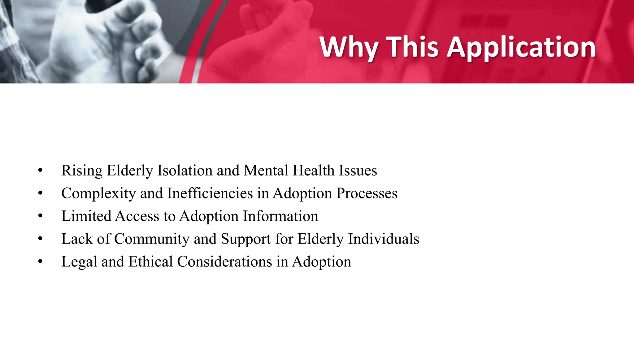 Why This Application
• Rising Elderly Isolation and Mental Health Issues
• Complexity and Inefficiencies in Adoption Processes
• Limited Access to Adoption Information
• Lack of Community and Support for Elderly Individuals
• Legal and Ethical Considerations in Adoption
 