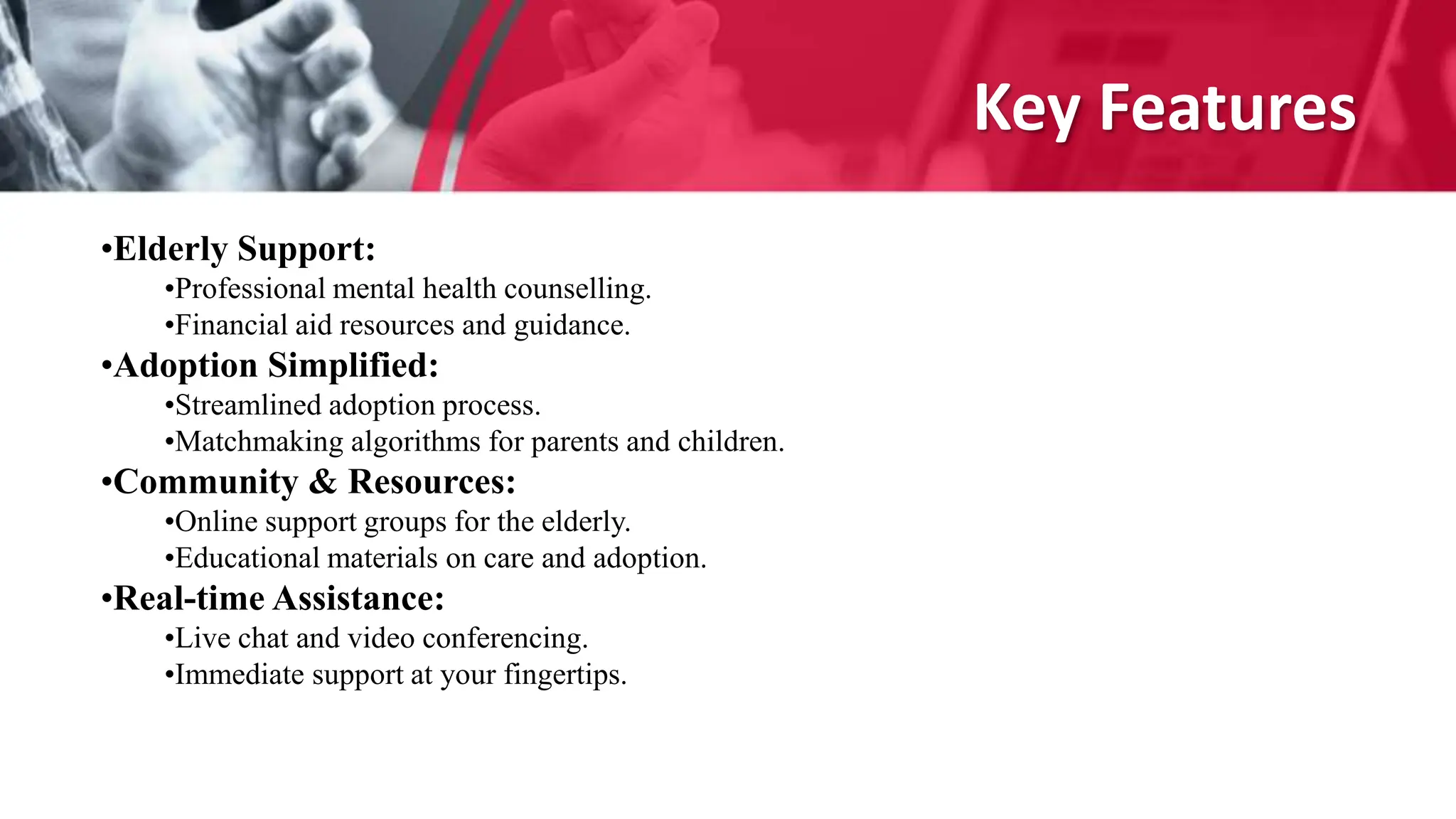 Key Features
•Elderly Support:
•Professional mental health counselling.
•Financial aid resources and guidance.
•Adoption Simplified:
•Streamlined adoption process.
•Matchmaking algorithms for parents and children.
•Community & Resources:
•Online support groups for the elderly.
•Educational materials on care and adoption.
•Real-time Assistance:
•Live chat and video conferencing.
•Immediate support at your fingertips.
 