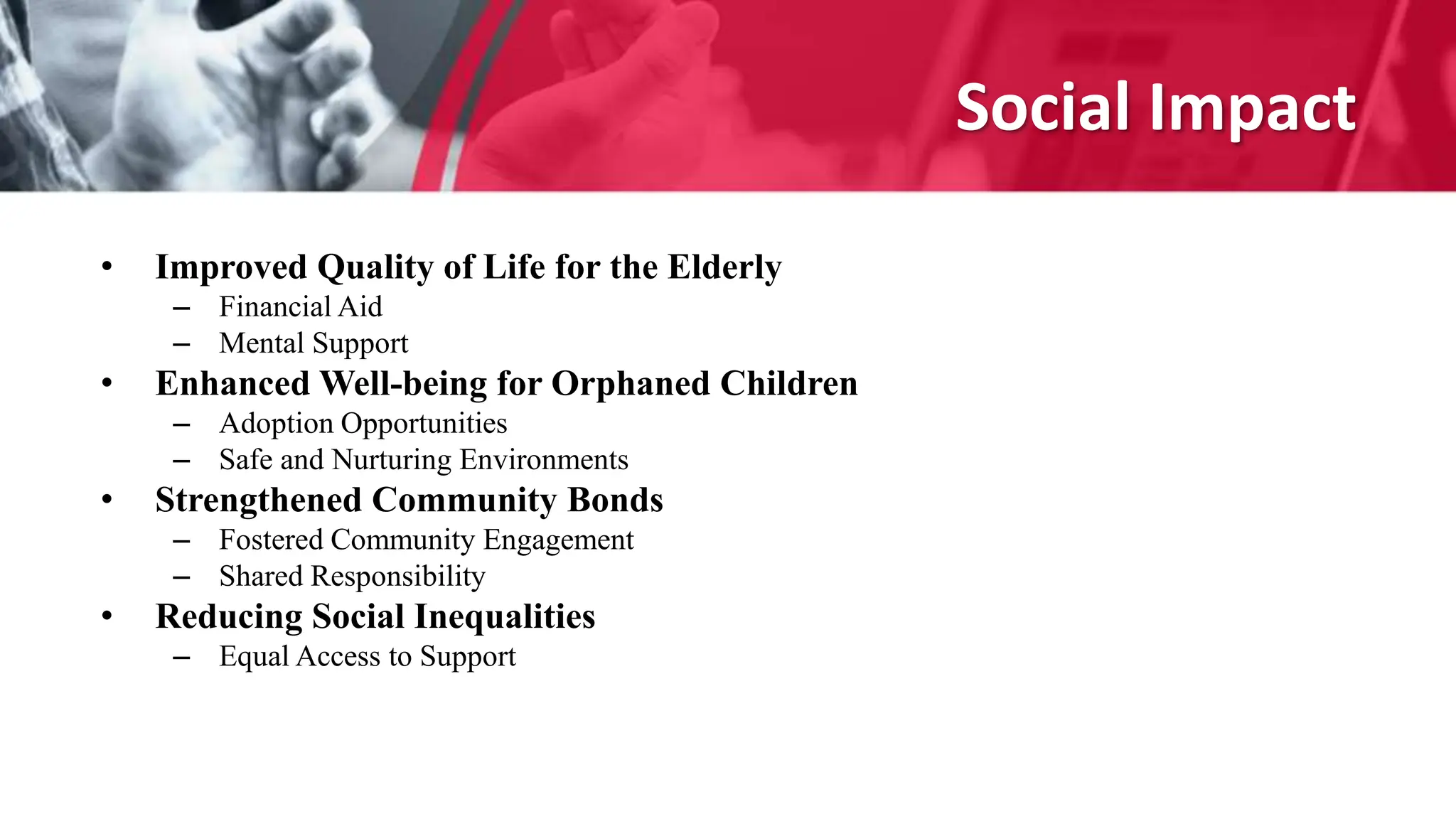Social Impact
• Improved Quality of Life for the Elderly
– Financial Aid
– Mental Support
• Enhanced Well-being for Orphaned Children
– Adoption Opportunities
– Safe and Nurturing Environments
• Strengthened Community Bonds
– Fostered Community Engagement
– Shared Responsibility
• Reducing Social Inequalities
– Equal Access to Support
 