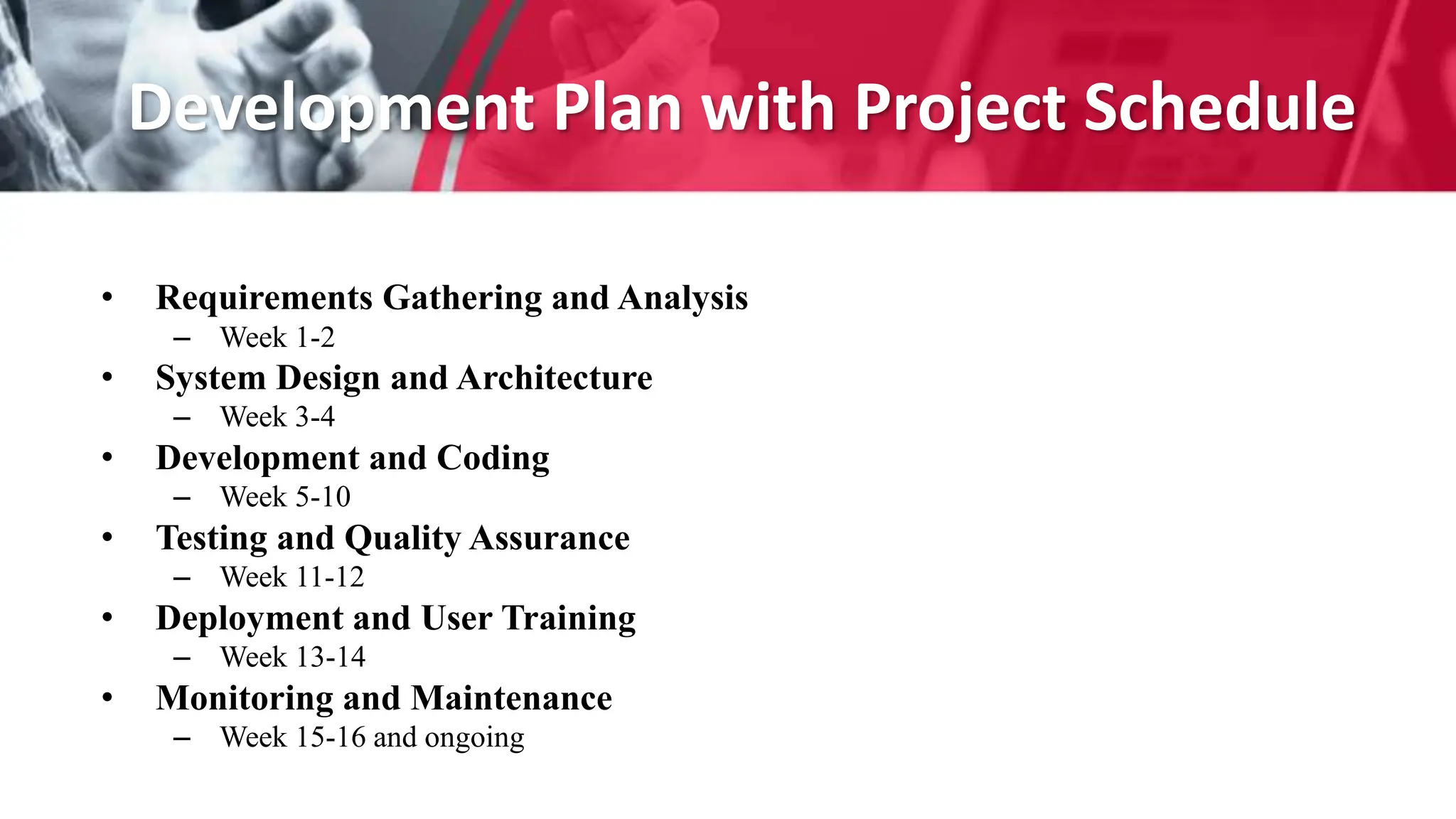 Development Plan with Project Schedule
• Requirements Gathering and Analysis
– Week 1-2
• System Design and Architecture
– Week 3-4
• Development and Coding
– Week 5-10
• Testing and Quality Assurance
– Week 11-12
• Deployment and User Training
– Week 13-14
• Monitoring and Maintenance
– Week 15-16 and ongoing
 