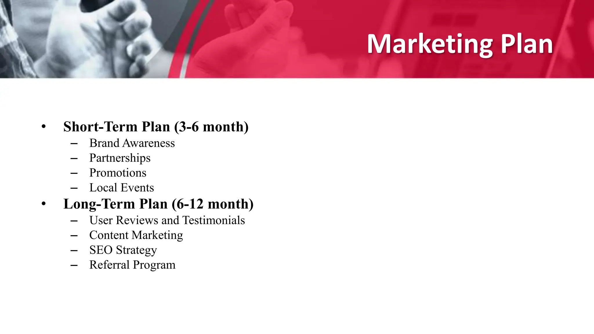 Marketing Plan
• Short-Term Plan (3-6 month)
– Brand Awareness
– Partnerships
– Promotions
– Local Events
• Long-Term Plan (6-12 month)
– User Reviews and Testimonials
– Content Marketing
– SEO Strategy
– Referral Program
 