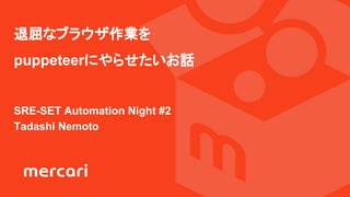 退屈なブラウザ作業を
puppeteerにやらせたいお話
SRE-SET Automation Night #2
Tadashi Nemoto
 