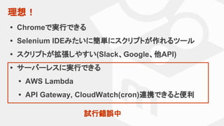 理想！
• Chromeで実行できる
• Selenium IDEみたいに簡単にスクリプトが作れるツール
• スクリプトが拡張しやすい(Slack、Google、他API)
• サーバーレスに実行できる
• AWS Lambda
• API Gateway, CloudWatch(cron)連携できると便利
試行錯誤中
 