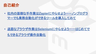 自己紹介
• 社内の面倒な手作業はZapierにやらせようーーノンプログラ
マーでも業務自動化ができるツールを導入してみて
• 退屈なブラウザ作業はSeleniumにやらせようーーはじめてで
もできるブラウザ操作自動化
 