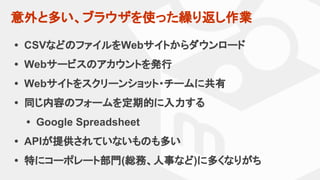意外と多い、ブラウザを使った繰り返し作業
• CSVなどのファイルをWebサイトからダウンロード
• Webサービスのアカウントを発行
• Webサイトをスクリーンショット・チームに共有
• 同じ内容のフォームを定期的に入力する
• Google Spreadsheet
• APIが提供されていないものも多い
• 特にコーポレート部門(総務、人事など)に多くなりがち
 