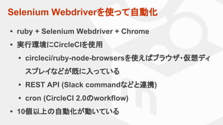Selenium Webdriverを使って自動化
• ruby + Selenium Webdriver + Chrome
• 実行環境にCircleCIを使用
• circleci/ruby-node-browsersを使えばブラウザ・仮想ディ
スプレイなどが既に入っている
• REST API (Slack commandなどと連携)
• cron (CircleCI 2.0のworkflow)
• 10個以上の自動化が動いている
 