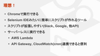 理想！
• Chromeで実行できる
• Selenium IDEみたいに簡単にスクリプトが作れるツール
• スクリプトが拡張しやすい(Slack、Google、他API)
• サーバーレスに実行できる
• AWS Lambda
• API Gateway, CloudWatch(cron)連携できると便利
 
