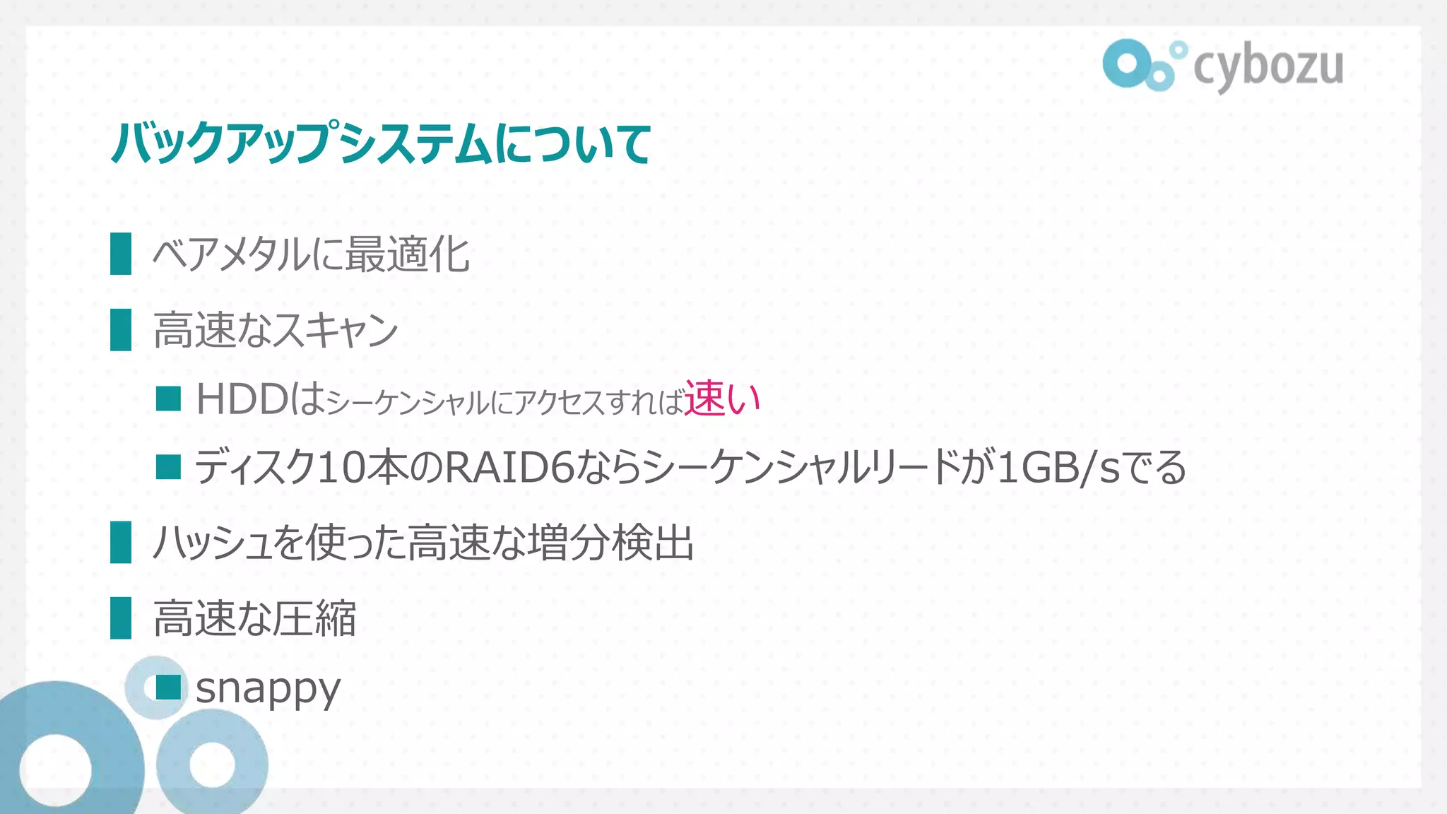 バックアップシステムについて
▌ベアメタルに最適化
▌高速なスキャン
 HDDはシーケンシャルにアクセスすれば速い
 ディスク10本のRAID6ならシーケンシャルリードが1GB/sでる
▌ハッシュを使った高速な増分検出
▌高速な圧縮
 snappy
 