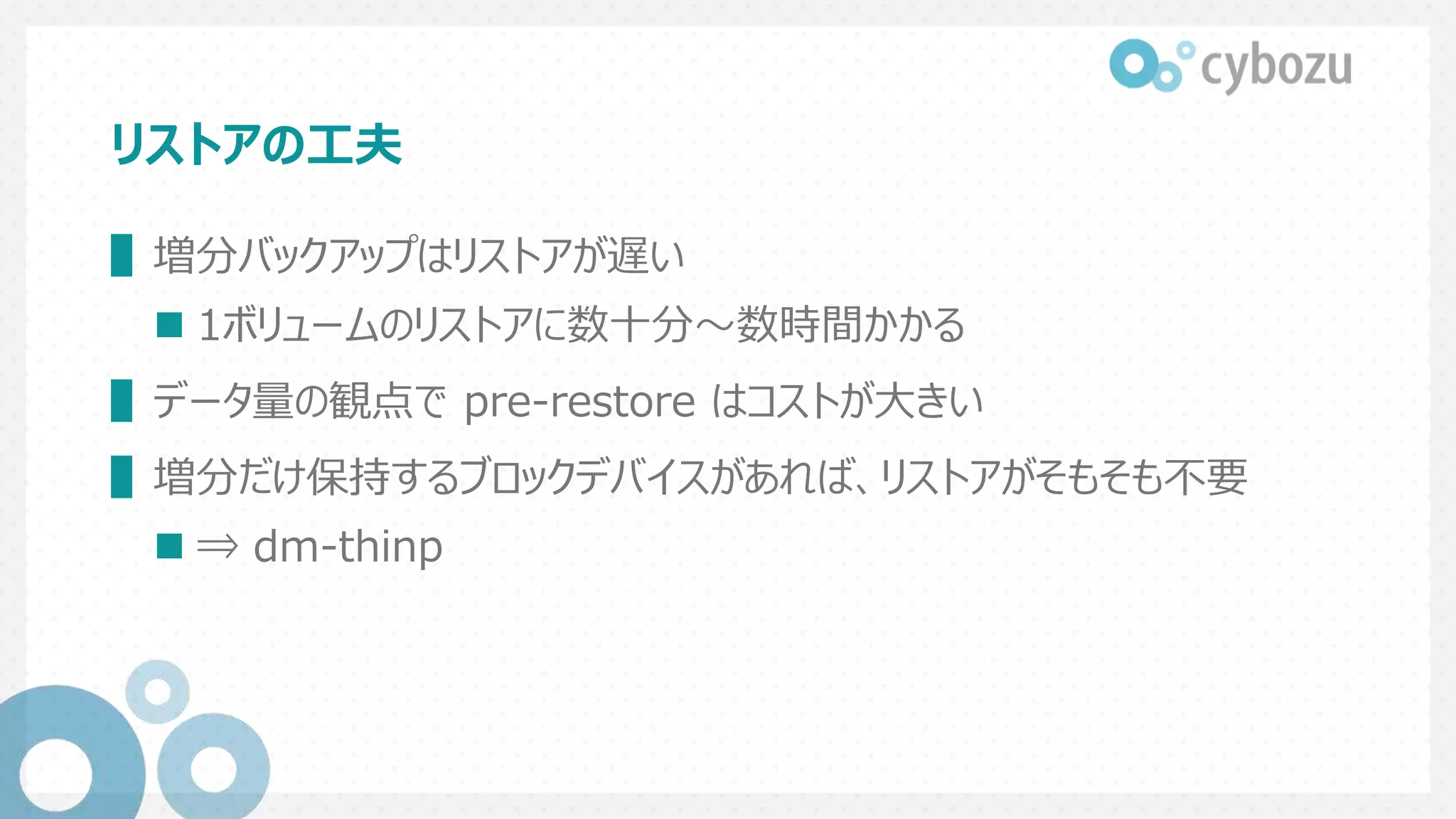 リストアの工夫
▌増分バックアップはリストアが遅い
 1ボリュームのリストアに数十分～数時間かかる
▌データ量の観点で pre-restore はコストが大きい
▌増分だけ保持するブロックデバイスがあれば、リストアがそもそも不要
 ⇒ dm-thinp
 