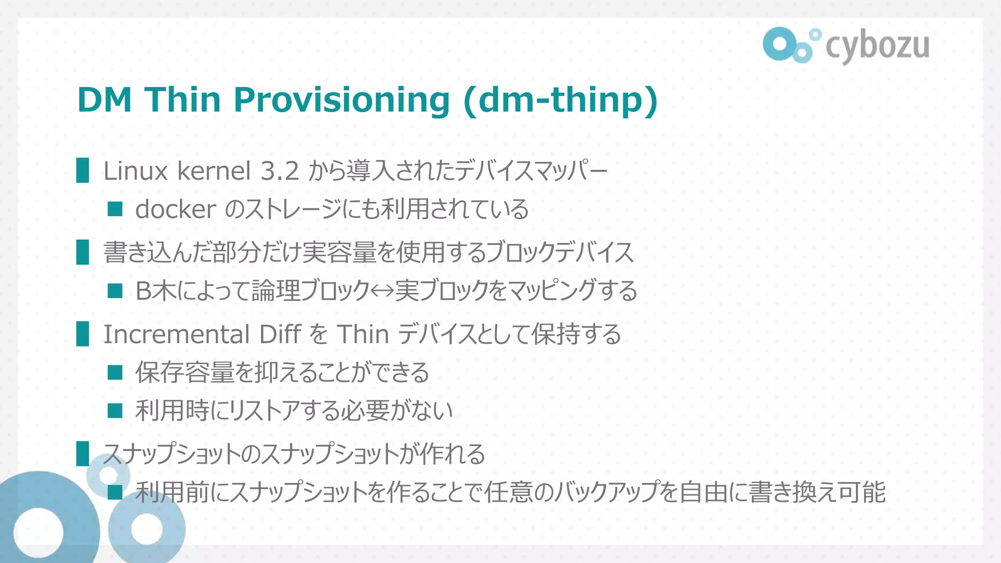 DM Thin Provisioning (dm-thinp)
▌Linux kernel 3.2 から導入されたデバイスマッパー
 docker のストレージにも利用されている
▌書き込んだ部分だけ実容量を使用するブロックデバイス
 B木によって論理ブロック↔実ブロックをマッピングする
▌Incremental Diff を Thin デバイスとして保持する
 保存容量を抑えることができる
 利用時にリストアする必要がない
▌スナップショットのスナップショットが作れる
 利用前にスナップショットを作ることで任意のバックアップを自由に書き換え可能
 