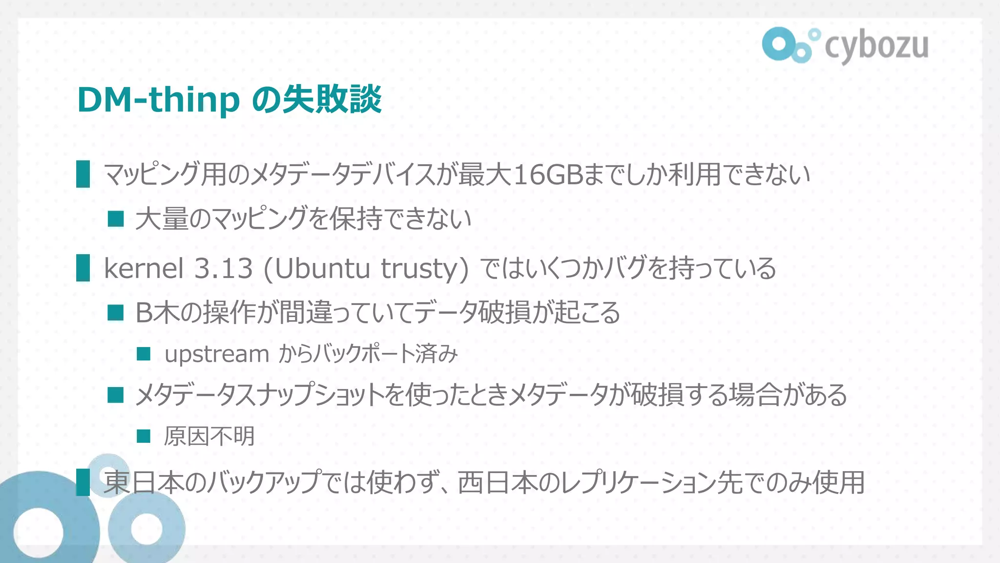 DM-thinp の失敗談
▌マッピング用のメタデータデバイスが最大16GBまでしか利用できない
 大量のマッピングを保持できない
▌kernel 3.13 (Ubuntu trusty) ではいくつかバグを持っている
 B木の操作が間違っていてデータ破損が起こる
 upstream からバックポート済み
 メタデータスナップショットを使ったときメタデータが破損する場合がある
 原因不明
▌東日本のバックアップでは使わず、西日本のレプリケーション先でのみ使用
 