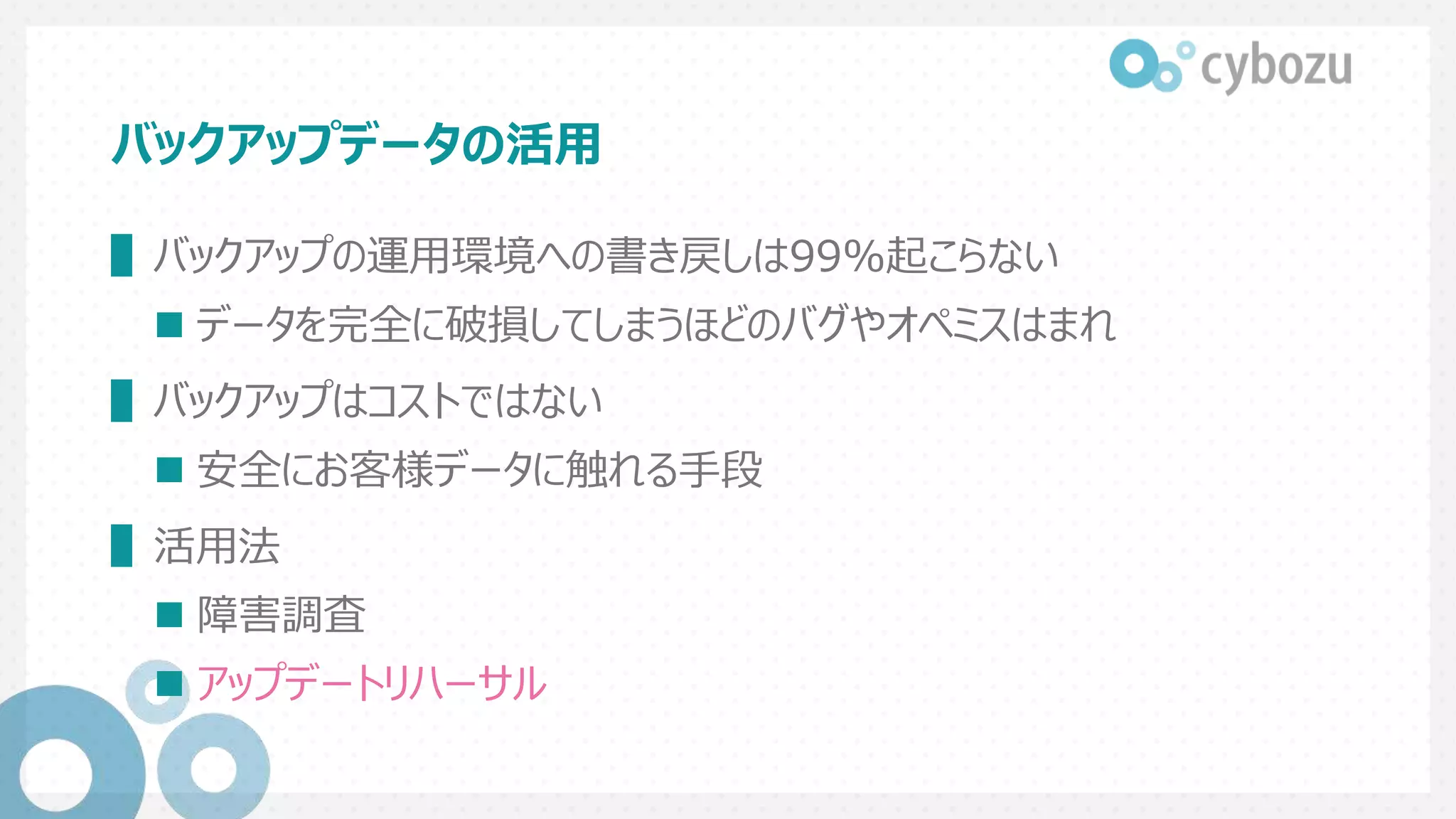バックアップデータの活用
▌バックアップの運用環境への書き戻しは99%起こらない
 データを完全に破損してしまうほどのバグやオペミスはまれ
▌バックアップはコストではない
 安全にお客様データに触れる手段
▌活用法
 障害調査
 アップデートリハーサル
 