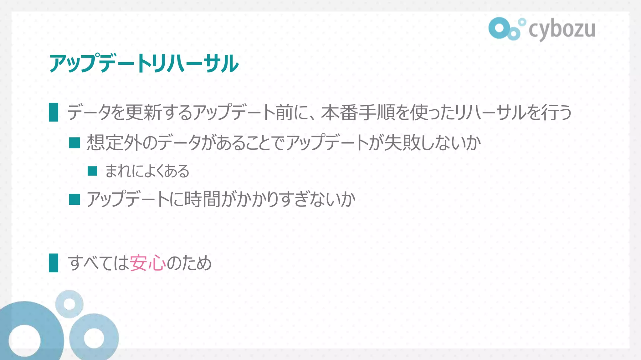 アップデートリハーサル
▌データを更新するアップデート前に、本番手順を使ったリハーサルを行う
 想定外のデータがあることでアップデートが失敗しないか
 まれによくある
 アップデートに時間がかかりすぎないか
▌すべては安心のため
 