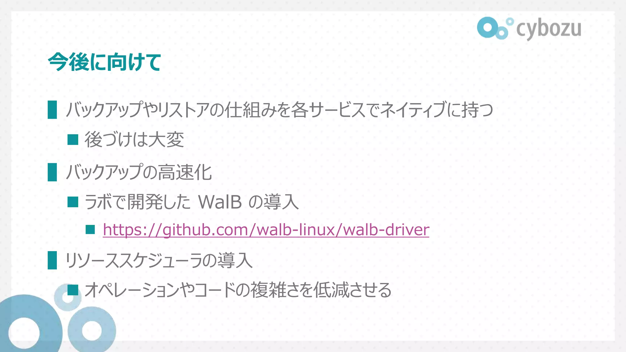 今後に向けて
▌バックアップやリストアの仕組みを各サービスでネイティブに持つ
 後づけは大変
▌バックアップの高速化
 ラボで開発した WalB の導入
 https://github.com/walb-linux/walb-driver
▌リソーススケジューラの導入
 オペレーションやコードの複雑さを低減させる
 