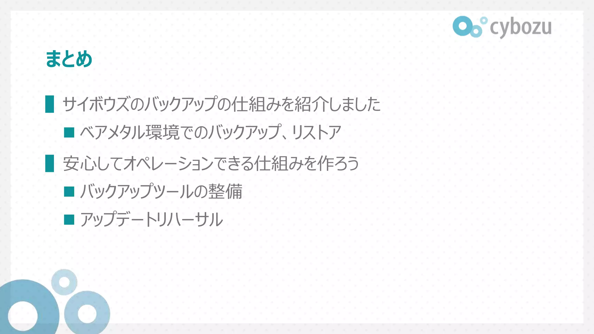 まとめ
▌サイボウズのバックアップの仕組みを紹介しました
 ベアメタル環境でのバックアップ、リストア
▌安心してオペレーションできる仕組みを作ろう
 バックアップツールの整備
 アップデートリハーサル
 