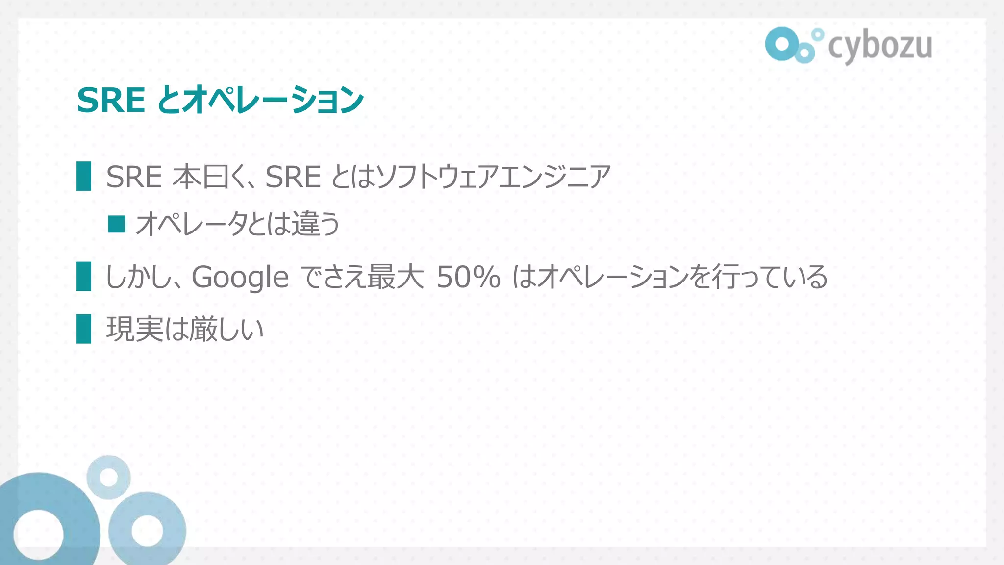 SRE とオペレーション
▌SRE 本曰く、SRE とはソフトウェアエンジニア
 オペレータとは違う
▌しかし、Google でさえ最大 50% はオペレーションを行っている
▌現実は厳しい
 