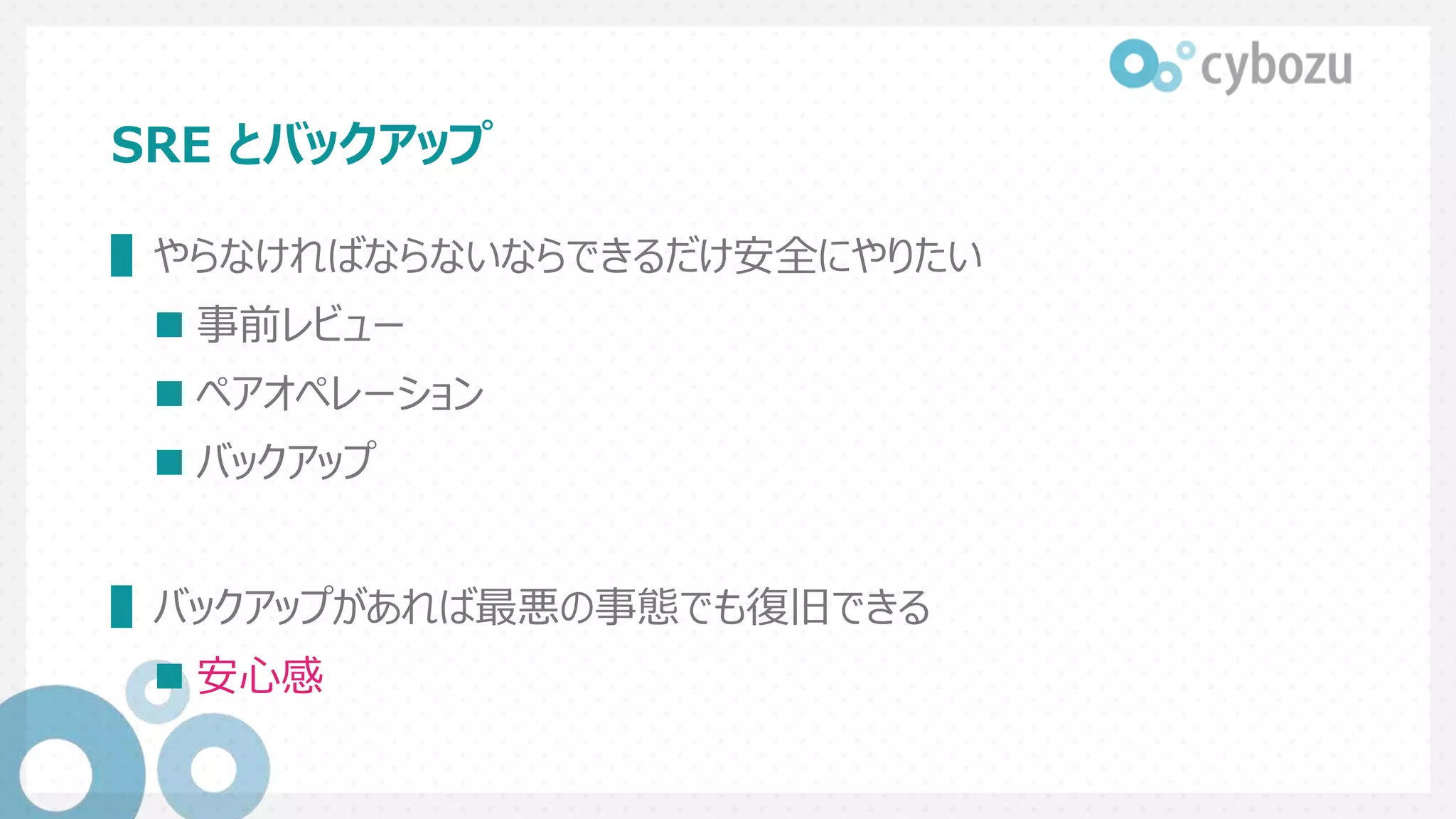 SRE とバックアップ
▌やらなければならないならできるだけ安全にやりたい
 事前レビュー
 ペアオペレーション
 バックアップ
▌バックアップがあれば最悪の事態でも復旧できる
 安心感
 