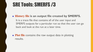  History file is an output file created by SMERFS.
It is a trace file that contains all of the user input and
SMERFS outputs for a particular run so that the user can go
back and look at the run at a later time.
 Plot file contains the raw output data in plotting
results.
SRE Tools: SMERFS /3
 