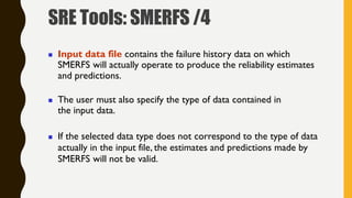  Input data file contains the failure history data on which
SMERFS will actually operate to produce the reliability estimates
and predictions.
 The user must also specify the type of data contained in
the input data.
 If the selected data type does not correspond to the type of data
actually in the input file, the estimates and predictions made by
SMERFS will not be valid.
SRE Tools: SMERFS /4
 