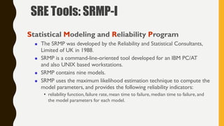 Statistical Modeling and Reliability Program
 The SRMP was developed by the Reliability and Statistical Consultants,
Limited of UK in 1988.
 SRMP is a command-line-oriented tool developed for an IBM PC/AT
and also UNIX based workstations.
 SRMP contains nine models.
 SRMP uses the maximum likelihood estimation technique to compute the
model parameters, and provides the following reliability indicators:
• reliability function, failure rate, mean time to failure, median time to failure, and
the model parameters for each model.
SRE Tools: SRMP-I
 