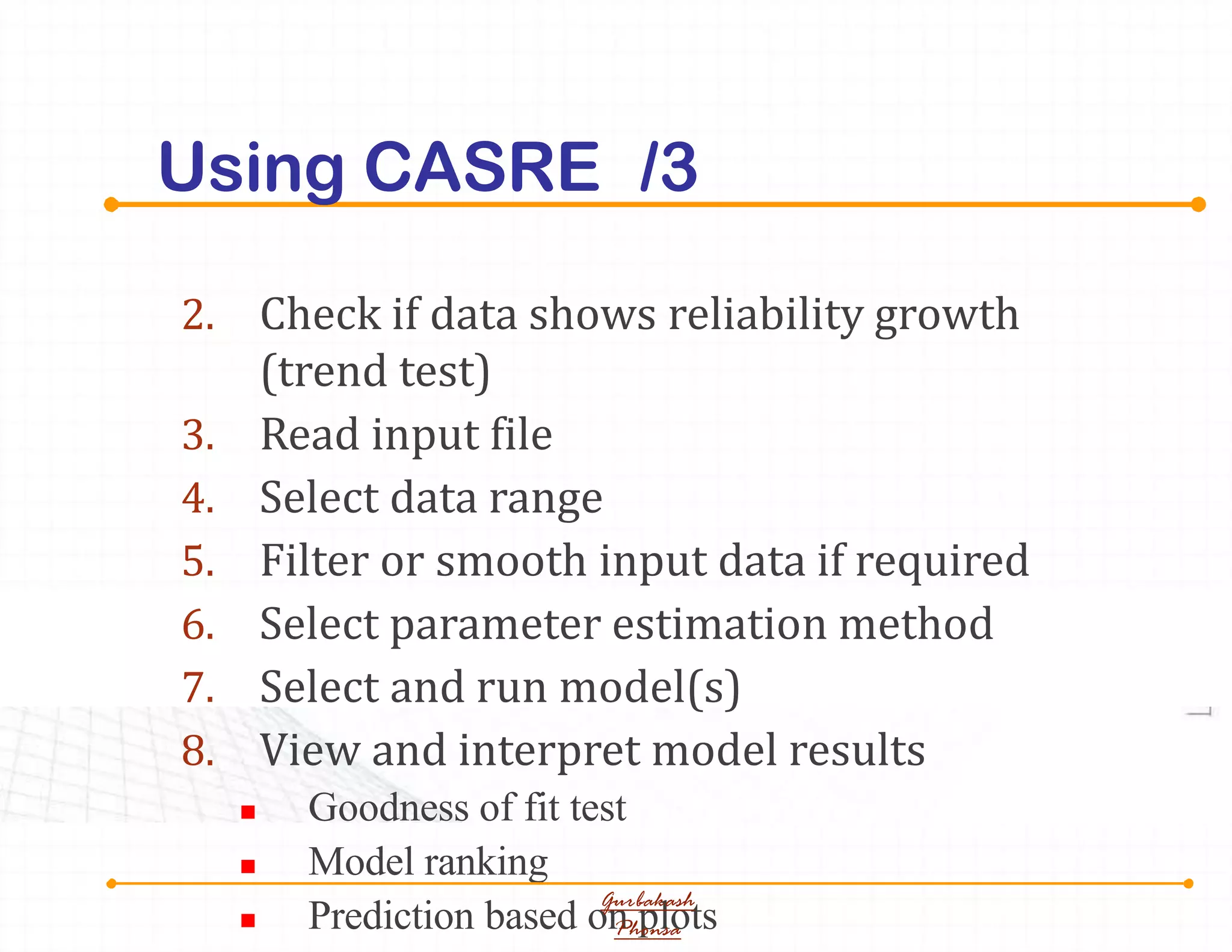 Using CASRE /3
2. Check if data shows reliability growth
(trend test)
3. Read input file
4. Select data range
5. Filter or smooth input data if required
6. Select parameter estimation method
7. Select and run model(s)
8. View and interpret model results
 Goodness of fit test
 Model ranking
 Prediction based on plots
Gurbakash
Phonsa
 